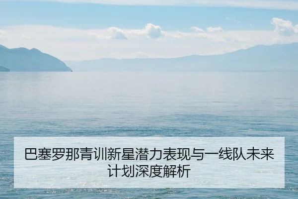 巴塞罗那青训新星潜力表现与一线队未来计划深度解析
